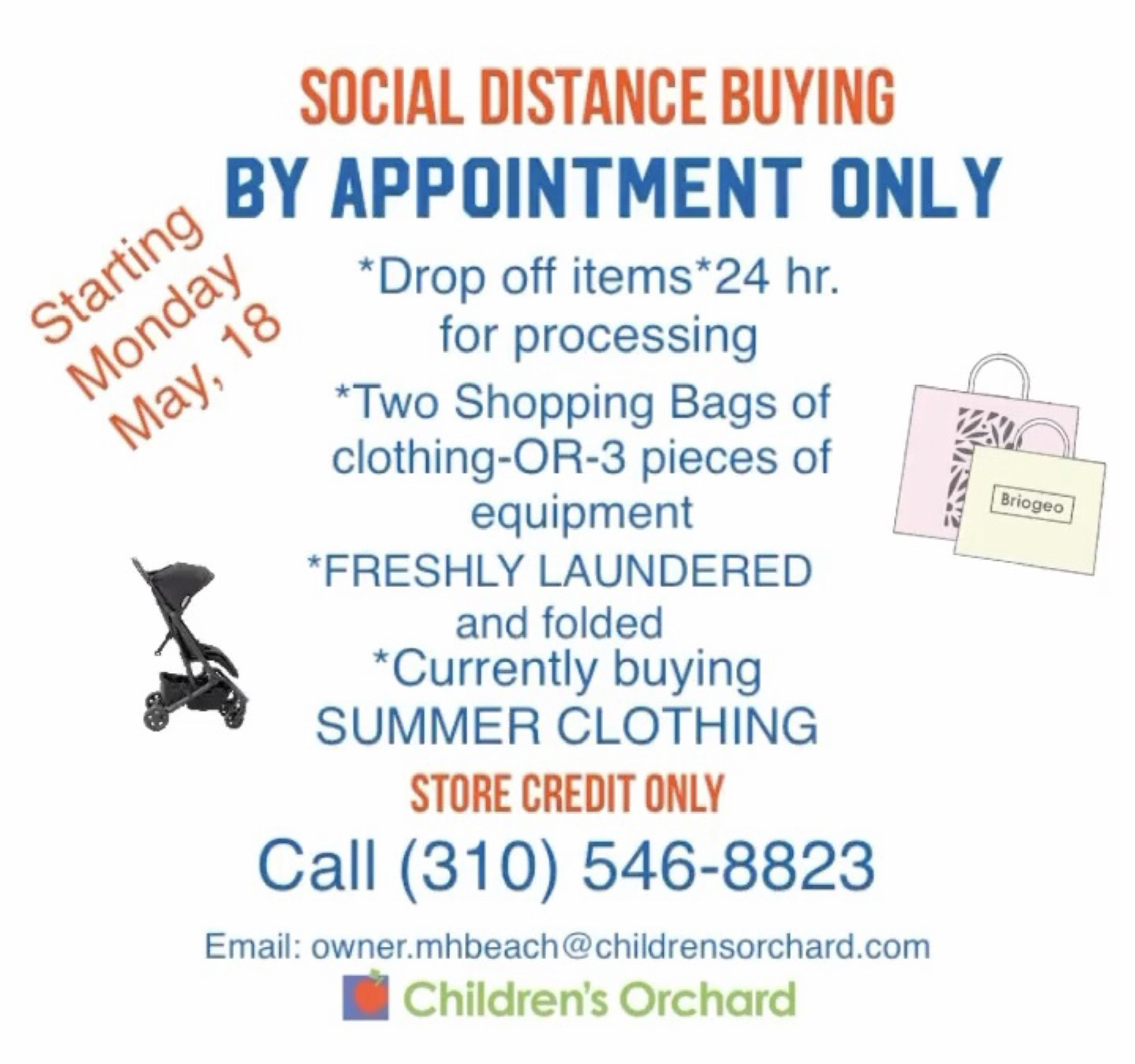 Starting Monday, May 18: Social distance buying by appointment only. *Drop off items* 24 hour for processing. *Two shopping bags of clothing or 3 pieces of equipment. *Freshly laundered and folded. *Currently buying summer clothing. Store credit only. Call (310) 546-8823. Email: owner.mhbeach@childrensorchard.com